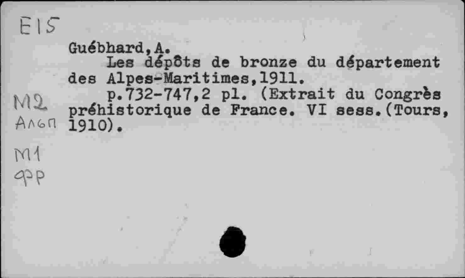 ﻿Els"
мг
Альп
Guébhard,А.
Les dépôts de bronze du département des Alpes-Maritimes,1911.
p.732-747,2 pl. (Extrait du Congrès préhistorique de France. VI sess.(Tours, 1910).
Nd